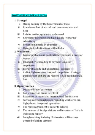 SWOT ANALYSIS OF AIR INDIA
1. Strength
i. Strong backing by the Government of India
ii. Brand new fleet of aircraft and owns most updated
fleet
iii. Its information systems are advanced
iv. Known for its unique and high quality “Maharaja”
advertising
v. Presence in nearly 54 countries
vi. Flying to 61 destinations within India
2. Weakness
i. Labour problem and political intervention is a cause of
worry
ii. Financial crises leading to payment issues of
employees
iii. Low profitability and utilization of capacity
iv. Airline high cost structure and compulsion of being a
public sector unit are the reasons it had been making a
loss
3. Opportunities
i. Dedicated set of customers
ii. Can leverage on brand new fleet
iii. Expansion of routes and international destinations
iv. Solving international issues regarding workforce can
highly boost image and operations
v. The routes agreement is easier to achieve
vi. The number of foreign visitors and investors of India is
increasing rapidly
vii. Complementary industry like tourism will increase
demand of airline services
 
