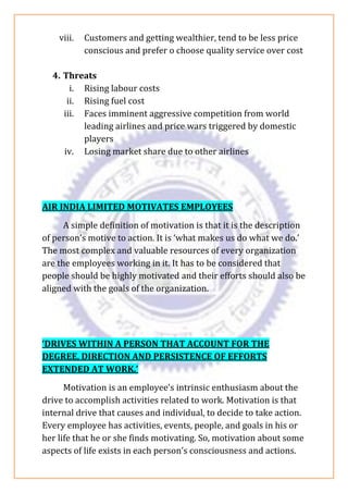 viii. Customers and getting wealthier, tend to be less price
conscious and prefer o choose quality service over cost
4. Threats
i. Rising labour costs
ii. Rising fuel cost
iii. Faces imminent aggressive competition from world
leading airlines and price wars triggered by domestic
players
iv. Losing market share due to other airlines
AIR INDIA LIMITED MOTIVATES EMPLOYEES
A simple definition of motivation is that it is the description
of person’s motive to action. It is ‘what makes us do what we do.’
The most complex and valuable resources of every organization
are the employees working in it. It has to be considered that
people should be highly motivated and their efforts should also be
aligned with the goals of the organization.
‘DRIVES WITHIN A PERSON THAT ACCOUNT FOR THE
DEGREE, DIRECTION AND PERSISTENCE OF EFFORTS
EXTENDED AT WORK.’
Motivation is an employee’s intrinsic enthusiasm about the
drive to accomplish activities related to work. Motivation is that
internal drive that causes and individual, to decide to take action.
Every employee has activities, events, people, and goals in his or
her life that he or she finds motivating. So, motivation about some
aspects of life exists in each person’s consciousness and actions.
 