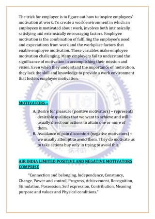 The trick for employer is to figure out how to inspire employees’
motivation at work. To create a work environment in which an
employees is motivated about work, involves both intrinsically
satisfying and extrinsically encouraging factors. Employee
motivation is the combination of fulfilling the employee’s need
and expectations from work and the workplace factors that
enable employee motivation. These variables make employee
motivation challenging. Many employers fail to understand the
significance of motivation in accomplishing their mission and
vision. Even when they understand the importance of motivation,
they lack the skill and knowledge to provide a work environment
that fosters employee motivation.
MOTIVATORS –
A. Desire for pleasure (positive motivators) – represents
desirable qualities that we want to achieve and will
usually direct our actions to attain one or more of
them.
B. Avoidance of pain discomfort (negative motivators) –
we usually attempt to avoid them. They do motivate us
to take actions buy only in trying to avoid this.
AIR INDIA LIMITED POSITIVE AND NEGATIVE MOTIVATORS
COMPRISE
“Connection and belonging, Independence, Constancy,
Change, Power and control, Progress, Achievement, Recognition,
Stimulation, Possession, Self expression, Contribution, Meaning
purpose and values and Physical conditions.”
 