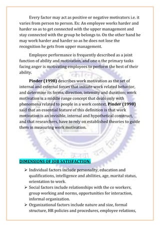 Every factor may act as positive or negative motivators i.e. it
varies from person to person. Ex: An employee works harder and
harder so as to get connected with the upper management and
stay connected with the group he belongs to. On the other hand he
may work harder and harder so as he does not lose the
recognition he gets from upper management.
Employee performance is frequently described as a joint
function of ability and motivation, and one o the primary tasks
facing anger is motivating employees to perform the best of their
ability.
Pinder (1998) describes work motivation as the set of
internal and external forces that initiate work related behavior,
and determine its forms, direction, intensity and duration; work
motivation is a middle range concept that deals only with
phenomena related to people in a work context. Pinder (1998)
said that an essential feature of this definition is that work
motivation is an invisible, internal and hypothetical construct,
and that researchers, have to rely on established theories to guide
them in measuring work motivation.
DIMENSIONS OF JOB SATISFACTION:
➢ Individual factors include personality, education and
qualifications, intelligence and abilities, age, marital status,
orientation to work.
➢ Social factors include relationships with the co workers,
group working and norms, opportunities for interaction,
informal organization.
➢ Organizational factors include nature and size, formal
structure, HR policies and procedures, employee relations,
 