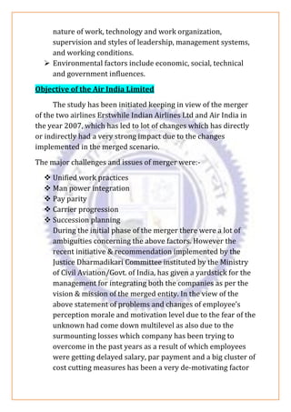 nature of work, technology and work organization,
supervision and styles of leadership, management systems,
and working conditions.
➢ Environmental factors include economic, social, technical
and government influences.
Objective of the Air India Limited
The study has been initiated keeping in view of the merger
of the two airlines Erstwhile Indian Airlines Ltd and Air India in
the year 2007, which has led to lot of changes which has directly
or indirectly had a very strong impact due to the changes
implemented in the merged scenario.
The major challenges and issues of merger were:-
❖ Unified work practices
❖ Man power integration
❖ Pay parity
❖ Carrier progression
❖ Succession planning
During the initial phase of the merger there were a lot of
ambiguities concerning the above factors. However the
recent initiative & recommendation implemented by the
Justice Dharmadikari Committee instituted by the Ministry
of Civil Aviation/Govt. of India, has given a yardstick for the
management for integrating both the companies as per the
vision & mission of the merged entity. In the view of the
above statement of problems and changes of employee’s
perception morale and motivation level due to the fear of the
unknown had come down multilevel as also due to the
surmounting losses which company has been trying to
overcome in the past years as a result of which employees
were getting delayed salary, par payment and a big cluster of
cost cutting measures has been a very de-motivating factor
 