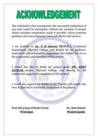 The satisfaction that accompanies the successful completion of
any task would be incomplete without the mention of people
whose ceaseless cooperation made it possible, whose constant
guidance and encouragement crown all efforts with success.
I am grateful to Dr. R R Sharma (H.O.D.), Commerce
Department, Marwari College, and Ranchi for his guidance,
inspiration and constructive suggestions that helpful for me in
the preparation and execution of this project.
I would also like to thank my project guide DR. AMIT
KUMAR faculty, Marwari College, and Ranchi for his
continuous support for completion of this project.
I would also express my thanks to my Friends and people who
have helped me in successful completion of the project.
Prof. (Dr.) Gyan Prkash Verma Dr. Amit Kumar
Principal Project guide
 