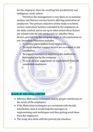 for the employee, there by resulting low productivity and
ambiguous work culture.
Therefore the management is very keen on to examine,
analyze and find out various factors affecting motivation of
employees. The primary objective of this study is to know
various motivation facilities extended to the employees at
Air India Limited and to see up to what extent these factors
are related with the Job satisfaction i.e. whether these
factors, provided by the company, leads to job satisfaction or
not. Secondary Objectives includes-
o To involve participation from employees.
o To check whether various factors are co-related to job
satisfaction.
o To suggest measures in improving the motivation
techniques use by the company.
o To seek various suggestions or expectations from the
unsatisfied employees
SCOPE OF AIR INDIA LIMITED
➢ Effective Motivation techniques lead to proper satisfaction of
the needs of the employees.
➢ If the Motivation techniques are correlated with the Job
Satisfaction, then it would help the managers in
implementing such techniques and thus getting work done
from the employees.
➢ The study also deals with the present job situation.
 