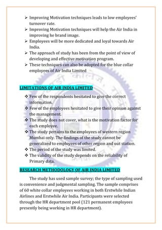 ➢ Improving Motivation techniques leads to low employees’
turnover rate.
➢ Improving Motivation techniques will help the Air India in
improving he brand image.
➢ Employees will be more dedicated and loyal towards Air
India.
➢ The approach of study has been from the point of view of
developing and effective motivation program.
➢ These techniques can also be adopted for the blue collar
employees of Air India Limited
LIMITATIONS OF AIR INDIA LIMITED
❖ Few of the respondents hesitated to give the correct
information.
❖ Few of the employees hesitated to give their opinion against
the management.
❖ The study does not cover, what is the motivation factor for
each employee.
❖ The study pertains to the employees of western region
Mumbai only. The findings of the study cannot be
generalized to employees of other region and out station.
❖ The period of the study was limited.
❖ The validity of the study depends on the reliability of
Primary data.
RESEARCH METHODOLOGY OF AIR INDIA LIMITED
The study has used sample survey; the type of sampling used
is convenience and judgmental sampling. The sample comprises
of 60 white collar employees working in both Erstwhile Indian
Airlines and Erstwhile Air India. Participants were selected
through the HR department pool (121 permanent employees
presently being working in HR department).
 