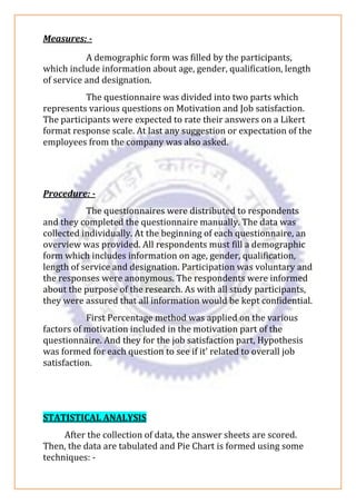 Measures: -
A demographic form was filled by the participants,
which include information about age, gender, qualification, length
of service and designation.
The questionnaire was divided into two parts which
represents various questions on Motivation and Job satisfaction.
The participants were expected to rate their answers on a Likert
format response scale. At last any suggestion or expectation of the
employees from the company was also asked.
Procedure: -
The questionnaires were distributed to respondents
and they completed the questionnaire manually. The data was
collected individually. At the beginning of each questionnaire, an
overview was provided. All respondents must fill a demographic
form which includes information on age, gender, qualification,
length of service and designation. Participation was voluntary and
the responses were anonymous. The respondents were informed
about the purpose of the research. As with all study participants,
they were assured that all information would be kept confidential.
First Percentage method was applied on the various
factors of motivation included in the motivation part of the
questionnaire. And they for the job satisfaction part, Hypothesis
was formed for each question to see if it’ related to overall job
satisfaction.
STATISTICAL ANALYSIS
After the collection of data, the answer sheets are scored.
Then, the data are tabulated and Pie Chart is formed using some
techniques: -
 
