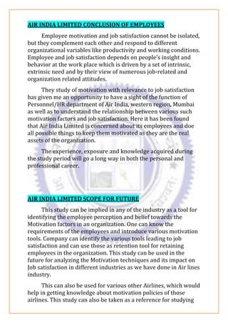 AIR INDIA LIMITED CONCLUSION OF EMPLOYEES
Employee motivation and job satisfaction cannot be isolated,
but they complement each other and respond to different
organizational variables like productivity and working conditions.
Employee and job satisfaction depends on people’s insight and
behavior at the work place which is driven by a set of intrinsic,
extrinsic need and by their view of numerous job-related and
organization related attitudes.
They study of motivation with relevance to job satisfaction
has given me an opportunity to have a sight of the function of
Personnel/HR department of Air India, western region, Mumbai
as well as to understand the relationship between various such
motivation factors and job satisfaction. Here it has been found
that Air India Limited is concerned about its employees and doe
all possible things to keep them motivated as they are the real
assets of the organization.
The experience, exposure and knowledge acquired during
the study period will go a long way in both the personal and
professional career.
AIR INDIA LIMITED SCOPE FOR FUTURE
This study can be implied in any of the industry as a tool for
identifying the employee perception and belief towards the
Motivation factors in an organization. One can know the
requirements of the employees and introduce various motivation
tools. Company can identify the various tools leading to job
satisfaction and can use those as retention tool for retaining
employees in the organization. This study can be used in the
future for analyzing the Motivation techniques and its impact on
Job satisfaction in different industries as we have done in Air lines
industry.
This can also be used for various other Airlines, which would
help in getting knowledge about motivation policies of those
airlines. This study can also be taken as a reference for studying
 