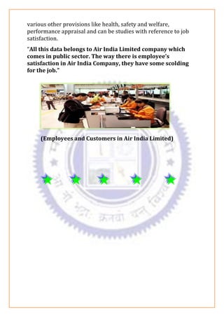 various other provisions like health, safety and welfare,
performance appraisal and can be studies with reference to job
satisfaction.
“All this data belongs to Air India Limited company which
comes in public sector. The way there is employee’s
satisfaction in Air India Company, they have some scolding
for the job.”
(Employees and Customers in Air India Limited)
 