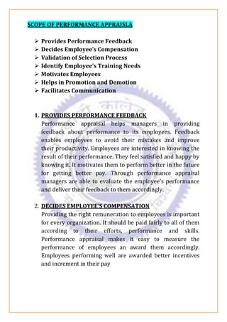 SCOPE OF PERFORMANCE APPRAISLA
➢ Provides Performance Feedback
➢ Decides Employee’s Compensation
➢ Validation of Selection Process
➢ Identify Employee’s Training Needs
➢ Motivates Employees
➢ Helps in Promotion and Demotion
➢ Facilitates Communication
1. PROVIDES PERFORMANCE FEEDBACK
Performance appraisal helps managers in providing
feedback about performance to its employees. Feedback
enables employees to avoid their mistakes and improve
their productivity. Employees are interested in knowing the
result of their performance. They feel satisfied and happy by
knowing it. It motivates them to perform better in the future
for getting better pay. Through performance appraisal
managers are able to evaluate the employee’s performance
and deliver their feedback to them accordingly.
2. DECIDES EMPLOYEE’S COMPENSATION
Providing the right remuneration to employees is important
for every organization. It should be paid fairly to all of them
according to their efforts, performance and skills.
Performance appraisal makes it easy to measure the
performance of employees an award them accordingly.
Employees performing well are awarded better incentives
and increment in their pay
 