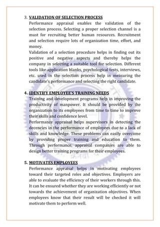 3. VALIDATION OF SELECTION PROCESS
Performance appraisal enables the validation of the
selection process. Selecting a proper selection channel is a
must for recruiting better human resources. Recruitment
and selection require lots of organization time, effort, and
money.
Validation of a selection procedure helps in finding out its
positive and negative aspects and thereby helps the
company in selecting a suitable tool for selection. Different
tools like application blanks, psychological tests, interviews,
etc. used in the selection process help in measuring the
candidate’s performance and selecting the right candidate.
4. IDENTIFY EMPLOYEE’S TRAINING NEEDS
Training and development programs help in improving the
productivity of manpower. It should be provided by the
organization to its employees from time to time to improve
their skills and confidence level.
Performance appraisal helps supervisors in detecting the
decencies in the performance of employees due to a lack of
skills and knowledge. These problems can easily overcome
by providing proper training and education to them.
Through performance, appraisal companies are able to
design better training programs for their employees.
5. MOTIVATES EMPLOYEES
Performance appraisal helps in motivating employees
toward their targeted roles and objectives. Employers are
able to evaluate the efficiency of their workers through this.
It can be ensured whether they are working efficiently or not
towards the achievement of organization objectives. When
employees know that their result will be checked it will
motivate them to perform well.
 