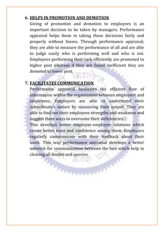 6. HELPS IN PROMOTION AND DEMOTION
Giving of promotion and demotion to employees is an
important decision to be taken by managers. Performance
appraisal helps them in taking these decisions fairly and
properly without biases. Through performance appraisal,
they are able to measure the performance of all and are able
to judge easily who is performing well and who is not.
Employees performing their task efficiently are promoted to
higher post whereas if they are found inefficient they are
demoted to lower post.
7. FACILITATES COMMUNICATION
Performance appraisal facilitates the efficient flow of
information within the organization between employers and
employees. Employers are able to understand their
subordinate’s nature by measuring their output. They are
able to find out their employees strengths and weakness and
suggest them ways to overcome their deficiencies.
This develops better employer-employee relations which
create better trust and confidence among them. Employers
regularly communicate with their feedback about their
work. This way performance appraisal develops a better
network for communication between the two which help in
clearing all doubts and queries.
 