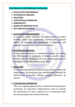 FEATURES OF PERFORMANCE APPRAISAL
➢ EVALUATES PERFORMANC
➢ SYSTEMATIC PROCESS
➢ BIAS FREE
➢ CONTINUOUS APPROACH
➢ PERIODICITY
➢ BASED ON DEFINITE PLAN
➢ NOT JOB EVALUATION
1. EVALUATES PERFORMANCE
It is process which evaluates the performance of peoples
working within the organization. Performance appraisal
detects all strengths and weaknesses of employees and
suggests ways of enhancing their performance.
2. SYSTEMATIC PROCESS
Performance appraisal is a systematic process of tracking
the performance of employees. It follows a series of well-
defined steps for finding out he areas where employees are
lacking and where they possess good skills.
3. BIAS FREE
It is performed without any biasness by evaluator within the
organization. He should use fair and equitable methods for
performance evaluation without getting influenced by
anyone.
4. CONTINUOUS APPROACH
This is an ongoing approach that is followed till organization
continuous its operations. Organizations need to evaluate
the performance of their employees on a continuous basis
for maintaining the desired productivity.
 
