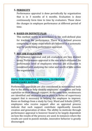 5. PERIDICITY
Performance appraisal is done periodically by organization
that is in 3 months of 6 months. Evaluation is done
continuously form time to time by evaluators. Those show
the changes in employee performance at different period of
time.
6. BASED ON DEFINITE PLAN
This method works in accordance to the well-defined plan
for tracking the performance. There is a defined process
comprising of many steps which are followed in a systematic
way for performing performance appraisal.
7. NOT JOB EVALUATION
Performance appraisal and job evaluation are two distinct
terms. Performance appraisal is the one which evaluated the
performance level of employees whereas job evaluation is
concerned with analyzing the value and worth of jobs within
the organization.
USING PERFORMANCE APPRAISAL TO PROVIDE
SUPERVISORY SUPPORT
Performance appraisals are also considered as motivational tools
due to the ability to help identify employees’ strengthen and help
capitalize on them through support. At the same time, weaknesses
are identified and measures put in place in forms of supervisory
support that is necessary in helping the employee to improve.
Bases on findings from a study by Cory, Ward and Schultz (2007),
employees who receive support after an appraisal process
indicate that such support contribute significantly towards
creation and generation of ideas. The ability to motivate through
performance appraisal is however found to be largely dependent
on how the results of the process are used. In instances where the
results are used to punish mistake, innovative behavior is greatly
discouraged.
 