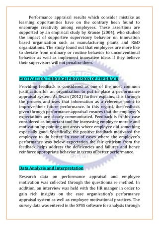 Performance appraisal results which consider mistake as
learning opportunities have on the contrary been found to
encourage creativity among employees. These assertions are
supported by an empirical study by Krause (2004), who studied
the impact of supportive supervisory behavior on innovation
based organization such as manufacturing plants and R&D
organizations. The study found out that employees are more like
to deviate from ordinary or routine behavior to unconventional
behavior as well as implement innovative ideas if they believe
their supervisors will not penalize them.
MOTIVATION THROUGH PROVISION OF FEEDBACK
Providing feedback is considered as one of the most common
justification for an organization to put in place a performance
appraisal system. As Swan (2012) further explains, it is through
the process and uses that information as a reference point to
improve their future performance. In this regard, the feedback
given through performance appraisal ensures that the employer’s
expectations are clearly communicated. Feedback is in this case
considered as important tool for increasing employee morale and
motivation by pointing out areas where employee did something
especially good. Specifically, the positive feedback motivated the
employee to do better. In case of cases where the employee’s
performance was below expectation the fair criticism from the
feedback helps address the deficiencies and failures and hence
reinforce appropriate behavior in terms of better performance.
Data Analysis and Interpretation
Research data on performance appraisal and employee
motivation was collected through the questionnaire method. In
addition, an interview was held with the HR manger in order to
gain rich insights on the case organization’s performance
appraisal system as well as employee motivational practices. The
survey data was entered in the SPSS software for analysis through
 