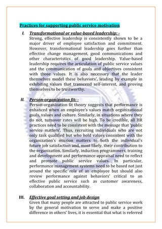 Practices for supporting public service motivation
I. Transformational or value-based leadership: -
Strong, effective leadership is consistently shown to be a
major driver of employee satisfaction and commitment.
However, transformational leadership goes further than
effective change management, good communications and
other characteristics of good leadership. Value-based
leadership requires the articulation of public service values
and the communication of goals and objectives consistent
with those values. It is also necessary that the leader
themselves model these behaviors’, leading by example in
exhibiting values that transcend self-interest, and proving
themselves to be trustworthy.
II. Person-organization fit: -
Person-organization fit theory suggests that performance is
enhanced when an employee’s values match organizational
goals, values and culture. Similarly, in situations where they
do not, turnover rates will be high. To be credible, all HR
practices need to be consistent with the message that ‘public
service matters’. Thus, recruiting individuals who are not
only task qualified but who hold values consistent with the
organization’s mission matters to both the individual’s
future job satisfaction and, most likely, their contribution to
the organization. Similarly, induction programmers, training
and development and performance appraisal need to reflect
and promote public service values. In particular,
performance management systems need to be based not just
around the specific role of an employee but should also
review performance against behaviors’ critical to an
effective public service such as customer awareness,
collaboration and accountability.
III. Effective goal setting and job design
Given that many people are attracted to public service work
by the general motivation to serve and make a positive
difference in others’ lives, it is essential that what is referred
 