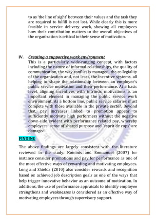 to as ‘the line of sight’ between their values and the task they
are required to fulfill is not lost. While clearly this is more
feasible in service delivery work, showing all employees
how their contribution matters to the overall objectives of
the organization is critical to their sense of motivation.
IV. Creating a supportive work environment
This is a particularly wide-ranging concept, with factors
including the nature of informal relationships, the quality of
communication, the way conflict is managed, the collegiality
of the organization and, not least, the incentive systems, all
helping to shape the relationship between an employee’s
public service motivation and their performance. At a basic
level, aligning incentives with intrinsic motivations is an
important element in managing the public service work
environment. As a bottom line, public service salaries must
compete with those available in the private sector. Beyond
that, pay increases linked to promotion appear to
sufficiently motivate high performers without the negative
down-side evident with performance related pay, whereby
employees’ sense of shared purpose and ‘esprit de cops’ are
damaged.
FINDING
The above findings are largely consistent with the literature
reviewed in the study. Kominis and Emmanuel (2007) for
instance consider promotions and pay for performance as one of
the most effective ways of rewarding and motivating employees.
Long and Shields (2010) also consider rewards and recognition
based on achieved job description goals as one of the ways that
help trigger innovative behavior as an outcome of motivation. In
additions, the use of performance appraisals to identify employee
strengthens and weaknesses is considered as an effective way of
motivating employees through supervisory support.
 