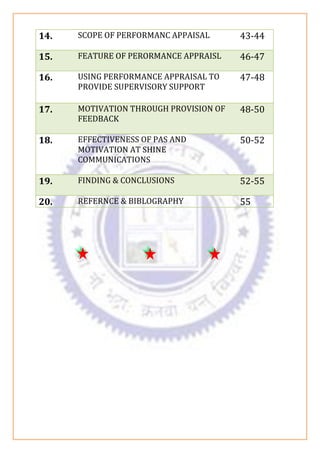 14. SCOPE OF PERFORMANC APPAISAL 43-44
15. FEATURE OF PERORMANCE APPRAISL 46-47
16. USING PERFORMANCE APPRAISAL TO
PROVIDE SUPERVISORY SUPPORT
47-48
17. MOTIVATION THROUGH PROVISION OF
FEEDBACK
48-50
18. EFFECTIVENESS OF PAS AND
MOTIVATION AT SHINE
COMMUNICATIONS
50-52
19. FINDING & CONCLUSIONS 52-55
20. REFERNCE & BIBLOGRAPHY 55
 