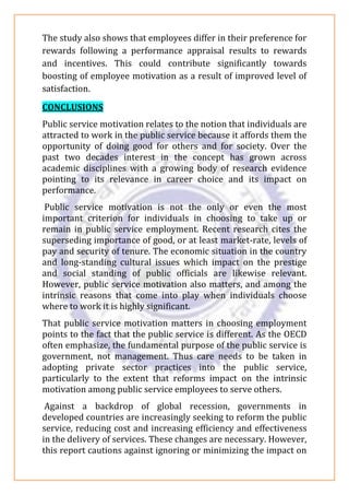 The study also shows that employees differ in their preference for
rewards following a performance appraisal results to rewards
and incentives. This could contribute significantly towards
boosting of employee motivation as a result of improved level of
satisfaction.
CONCLUSIONS
Public service motivation relates to the notion that individuals are
attracted to work in the public service because it affords them the
opportunity of doing good for others and for society. Over the
past two decades interest in the concept has grown across
academic disciplines with a growing body of research evidence
pointing to its relevance in career choice and its impact on
performance.
Public service motivation is not the only or even the most
important criterion for individuals in choosing to take up or
remain in public service employment. Recent research cites the
superseding importance of good, or at least market-rate, levels of
pay and security of tenure. The economic situation in the country
and long-standing cultural issues which impact on the prestige
and social standing of public officials are likewise relevant.
However, public service motivation also matters, and among the
intrinsic reasons that come into play when individuals choose
where to work it is highly significant.
That public service motivation matters in choosing employment
points to the fact that the public service is different. As the OECD
often emphasize, the fundamental purpose of the public service is
government, not management. Thus care needs to be taken in
adopting private sector practices into the public service,
particularly to the extent that reforms impact on the intrinsic
motivation among public service employees to serve others.
Against a backdrop of global recession, governments in
developed countries are increasingly seeking to reform the public
service, reducing cost and increasing efficiency and effectiveness
in the delivery of services. These changes are necessary. However,
this report cautions against ignoring or minimizing the impact on
 