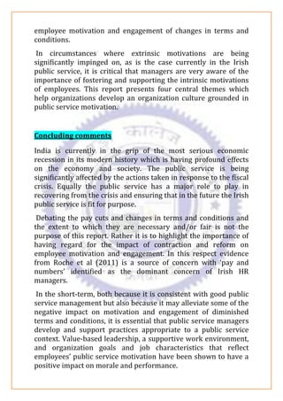 employee motivation and engagement of changes in terms and
conditions.
In circumstances where extrinsic motivations are being
significantly impinged on, as is the case currently in the Irish
public service, it is critical that managers are very aware of the
importance of fostering and supporting the intrinsic motivations
of employees. This report presents four central themes which
help organizations develop an organization culture grounded in
public service motivation.
Concluding comments
India is currently in the grip of the most serious economic
recession in its modern history which is having profound effects
on the economy and society. The public service is being
significantly affected by the actions taken in response to the fiscal
crisis. Equally the public service has a major role to play in
recovering from the crisis and ensuring that in the future the Irish
public service is fit for purpose.
Debating the pay cuts and changes in terms and conditions and
the extent to which they are necessary and/or fair is not the
purpose of this report. Rather it is to highlight the importance of
having regard for the impact of contraction and reform on
employee motivation and engagement. In this respect evidence
from Roche et al (2011) is a source of concern with ‘pay and
numbers’ identified as the dominant concern of Irish HR
managers.
In the short-term, both because it is consistent with good public
service management but also because it may alleviate some of the
negative impact on motivation and engagement of diminished
terms and conditions, it is essential that public service managers
develop and support practices appropriate to a public service
context. Value-based leadership, a supportive work environment,
and organization goals and job characteristics that reflect
employees’ public service motivation have been shown to have a
positive impact on morale and performance.
 