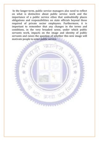 In the longer-term, public service managers also need to reflect
on what is distinctive about public service work and the
importance of a public service ethos that undoubtedly places
obligations and responsibilities on state officials beyond those
required of private sector employees. Furthermore, it is
important to remember that any changes in the terms and
conditions, in the very broadest sense, under which public
servants work, impacts on the image and identity of public
servants and raises the question of whether this new image will
motivate people to enter public service.
 