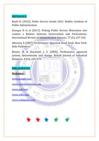 REFERANCE
Boyle R. (2012). Public Service trends 2012. Dublin: Institute of
Public Administration
Giauque D et al (2011). Putting Public Service Motivation into
context a Balance between Universalism and Particularize.
International Review of Administrative Sciences, 77 (2), 227-242
Attorney A (2007) Performance Appraisal Hand book. New York:
Nolo Publishers.
Brown, M, & Heywood, J. S. (2005). Performance appraisal
system: determinants and change. British Journal of Industrial
Relations, 43(4), 659-679.
BIBLOGRAPHY
Websites: -
www.google.com
www.airindailimited.com
www.pdf.com
www.wiki.com
www.wikipedia.com
 