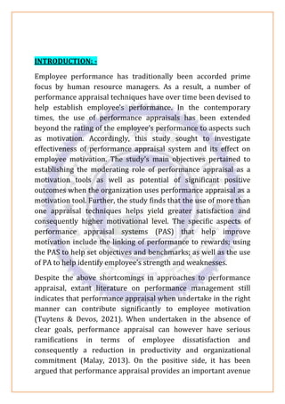 INTRODUCTION: -
Employee performance has traditionally been accorded prime
focus by human resource managers. As a result, a number of
performance appraisal techniques have over time been devised to
help establish employee’s performance. In the contemporary
times, the use of performance appraisals has been extended
beyond the rating of the employee’s performance to aspects such
as motivation. Accordingly, this study sought to investigate
effectiveness of performance appraisal system and its effect on
employee motivation. The study’s main objectives pertained to
establishing the moderating role of performance appraisal as a
motivation tools as well as potential of significant positive
outcomes when the organization uses performance appraisal as a
motivation tool. Further, the study finds that the use of more than
one appraisal techniques helps yield greater satisfaction and
consequently higher motivational level. The specific aspects of
performance appraisal systems (PAS) that help improve
motivation include the linking of performance to rewards; using
the PAS to help set objectives and benchmarks; as well as the use
of PA to help identify employee’s strength and weaknesses.
Despite the above shortcomings in approaches to performance
appraisal, extant literature on performance management still
indicates that performance appraisal when undertake in the right
manner can contribute significantly to employee motivation
(Tuytens & Devos, 2021). When undertaken in the absence of
clear goals, performance appraisal can however have serious
ramifications in terms of employee dissatisfaction and
consequently a reduction in productivity and organizational
commitment (Malay, 2013). On the positive side, it has been
argued that performance appraisal provides an important avenue
 