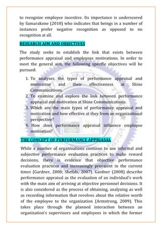 to recognize employee incentive. Its importance is underscored
by Samarakone (2010) who indicates that beings in a number of
instances prefer negative recognition as opposed to no
recognition at all.
RESEARCH AIM AND OBJECTIVES
The study seeks to establish the link that exists between
performance appraisal and employees motivations. In order to
meet the general aim, the following specific objectives will be
pursued:
1. To analyses the types of performance appraisal and
motivation and their effectiveness at Shine
Communications.
2. To examine and explore the link between performance
appraisal and motivation at Shine Communications.
3. Which are the main types of performance appraisal and
motivation and how effective at they from an organizational
perspective?
4. How does performance appraisal influence employee
motivation?
THE CONCEPT OF PERFORMANCE APPRIASAL
While a number of organizations continue to use informal and
subjective performance evaluation practices to make reward
decisions, there is evidence that objective performance
evaluation practices and increasingly prevalent in the current
times (Gardner, 2008; Sheilds, 2007). Gardner (2008) describe
performance appraisal as the evaluation of an individual’s work
with the main aim of arriving at objective personnel decisions. It
is also considered as the process of obtaining, analyzing as well
as recording information that revolves about the relative worth
of the employee to the organization (Armstrong, 2009). This
takes place through the planned interaction between an
organization’s supervisors and employees in which the former
 