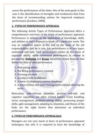 assess the performance of the latter. One of the main goals in this
case is the identification of strengths and weaknesses that from
the basis of recommending actions for improved employee
performance (Gardner, 2008).
1. TYPES OF PERFROMANCE APPRIASAL
The following Article Types of Performance Appraisal offers a
comprehensive overview of the kinds of performance appraisal.
Performance is defined as the application of knowledge, skills,
and abilities at one’s disposal to finish off a particular work. The
way an individual scores at the end on the basis of the job
responsibilities that he is into. Job performance is of two types:
contextual and task. Task performance relates to the sense of
cognitive ability, while contextual performance is related to
personality. Williams and Krane identified certain features that
define the state of ideal performance.
1. Risk-taking ability
2. Not being performance-oriented
3. Focusing on work
4. A sense of self-confidence
5. A sense of adapting to various situations
6. A sense of time and space management without affecting the
work.
Motivation, task-relevant attention, positive self-talk, and
cognitive regulation are other related factors. Crisis handling,
stress management, problem-solving ability, possessing proper
skills, agile management, adapting to situations, and fitness of the
body are the eight factors that determine an individual
performance.
2. TYPES OF PERFORMANCE APPRIALSALS
Managers are not very much in favor of performance appraisal
techniques, but still, it is required to have the knowledge of
 