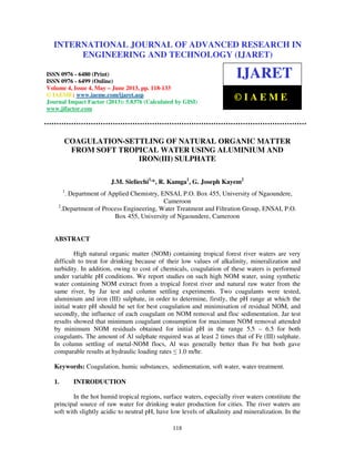International Journal of Advanced Research in Engineering and Technology (IJARET), ISSN
0976 – 6480(Print), ISSN 0976 – 6499(Online) Volume 4, Issue 4, May – June (2013), © IAEME
118
COAGULATION-SETTLING OF NATURAL ORGANIC MATTER
FROM SOFT TROPICAL WATER USING ALUMINIUM AND
IRON(III) SULPHATE
J.M. Sieliechi1,
*, R. Kamga1
, G. Joseph Kayem2
1
. Department of Applied Chemistry, ENSAI, P.O. Box 455, University of Ngaoundere,
Cameroon
2
.Department of Process Engineering, Water Treatment and Filtration Group, ENSAI, P.O.
Box 455, University of Ngaoundere, Cameroon
ABSTRACT
High natural organic matter (NOM) containing tropical forest river waters are very
difficult to treat for drinking because of their low values of alkalinity, mineralization and
turbidity. In addition, owing to cost of chemicals, coagulation of these waters is performed
under variable pH conditions. We report studies on such high NOM water, using synthetic
water containing NOM extract from a tropical forest river and natural raw water from the
same river, by Jar test and column settling experiments. Two coagulants were tested,
aluminium and iron (III) sulphate, in order to determine, firstly, the pH range at which the
initial water pH should be set for best coagulation and minimisation of residual NOM, and
secondly, the influence of each coagulant on NOM removal and floc sedimentation. Jar test
results showed that minimum coagulant consumption for maximum NOM removal attended
by minimum NOM residuals obtained for initial pH in the range 5.5 – 6.5 for both
coagulants. The amount of Al sulphate required was at least 2 times that of Fe (III) sulphate.
In column settling of metal-NOM flocs, Al was generally better than Fe but both gave
comparable results at hydraulic loading rates ≤ 1.0 m/hr.
Keywords: Coagulation, humic substances, sedimentation, soft water, water treatment.
1. INTRODUCTION
In the hot humid tropical regions, surface waters, especially river waters constitute the
principal source of raw water for drinking water production for cities. The river waters are
soft with slightly acidic to neutral pH, have low levels of alkalinity and mineralization. In the
INTERNATIONAL JOURNAL OF ADVANCED RESEARCH IN
ENGINEERING AND TECHNOLOGY (IJARET)
ISSN 0976 - 6480 (Print)
ISSN 0976 - 6499 (Online)
Volume 4, Issue 4, May – June 2013, pp. 118-133
© IAEME: www.iaeme.com/ijaret.asp
Journal Impact Factor (2013): 5.8376 (Calculated by GISI)
www.jifactor.com
IJARET
© I A E M E
 