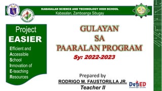 KABASALAN SCIENCE AND
TECHNOLOGY HIGH
SCHOOL
KABASALAN SCIENCE AND TECHNOLOGY HIGH SCHOOL
Kabasalan, Zamboanga Sibugay
Project
EASIER
Efficient and
Accessible
School
Innovation of
E-teaching
Resources
GULAYAN
SA
PAARALAN PROGRAM
Prepared by
RODRIGO M. FAUSTORILLA JR.
Teacher II
Sy: 2022-2023
 