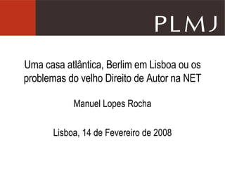 Uma casa atlântica, Berlim em Lisboa ou os problemas do velho Direito de Autor na NET Manuel Lopes Rocha Lisboa, 14 de Fevereiro de 2008 