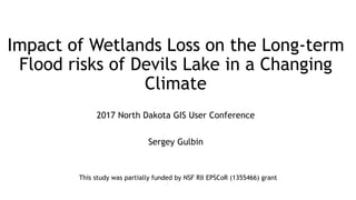 Impact of Wetlands Loss on the Long-term
Flood risks of Devils Lake in a Changing
Climate
2017 North Dakota GIS User Conference
Sergey Gulbin
This study was partially funded by NSF RII EPSCoR (1355466) grant
 