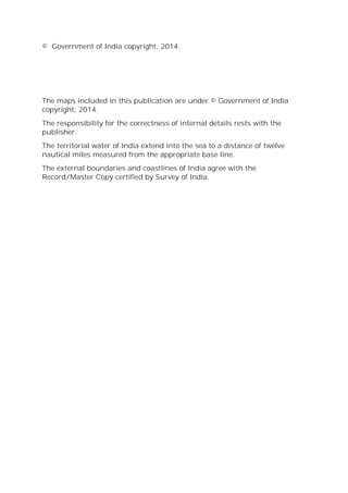 © Government of India copyright, 2014.
The maps included in this publication are under © Government of India
copyright, 2014.
The responsibility for the correctness of internal details rests with the
publisher.
The territorial water of India extend into the sea to a distance of twelve
nautical miles measured from the appropriate base line.
The external boundaries and coastlines of India agree with the
Record/Master Copy certified by Survey of India.
 