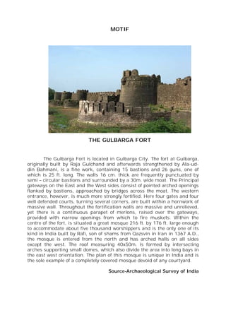 MOTIF
THE GULBARGA FORT
The Gulbarga Fort is located in Gulbarga City. The fort at Gulbarga,
originally built by Raja Gulchand and afterwards strengthened by Ala-ud-
din Bahmani, is a fine work, containing 15 bastions and 26 guns, one of
which is 25 ft. long. The walls 16 cm. thick are frequently punctuated by
semi – circular bastions and surrounded by a 30m. wide moat. The Principal
gateways on the East and the West sides consist of pointed arched openings
flanked by bastions, approached by bridges across the moat. The western
entrance, however, is much more strongly fortified. Here four gates and four
well defended courts, turning several corners, are built within a hornwork of
massive wall. Throughout the fortification walls are massive and unrelieved,
yet there is a continuous parapet of merlons, raised over the gateways,
provided with narrow openings from which to fire muskets. Within the
centre of the fort, is situated a great mosque 216 ft. by 176 ft. large enough
to accommodate about five thousand worshippers and is the only one of its
kind in India built by Rafi, son of shams from Qazsvin in Iran in 1367 A.D.,
the mosque is entered from the north and has arched halls on all sides
except the west. The roof measuring 40x50m. is formed by intersecting
arches supporting small domes, which also divide the area into long bays in
the east west orientation. The plan of this mosque is unique in India and is
the sole example of a completely covered mosque devoid of any courtyard.
Source-Archaeological Survey of India
 
