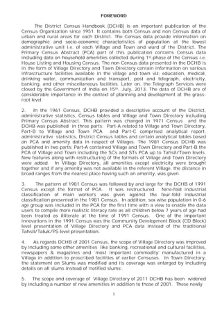 1
FOREWORD
The District Census Handbook (DCHB) is an important publication of the
Census Organization since 1951. It contains both Census and non Census data of
urban and rural areas for each District. The Census data provide information on
demographic and socio-economic characteristics of population at the lowest
administrative unit i.e. of each Village and Town and ward of the District. The
Primary Census Abstract (PCA) part of this publication contains Census data
including data on household amenities collected during 1st.phase of the Census i.e.
House Listing and Housing Census. The non Census data presented in the DCHB is
in the form of Village Directory and Town Directory contain information on various
infrastructure facilities available in the village and town viz; education, medical,
drinking water, communication and transport, post and telegraph, electricity,
banking, and other miscellaneous facilities. Later on, the Telegraph Services were
closed by the Government of India on 15th. July, 2013. The data of DCHB are of
considerable importance in the context of planning and development at the grass-
root level.
2. In the 1961 Census, DCHB provided a descriptive account of the District,
administrative statistics, Census tables and Village and Town Directory including
Primary Census Abstract. This pattern was changed in 1971 Census and the
DCHB was published in three parts: Part-A related to Village and Town Directory,
Part-B to Village and Town PCA and Part-C comprised analytical report,
administrative statistics, District Census tables and certain analytical tables based
on PCA and amenity data in respect of Villages. The 1981 Census DCHB was
published in two parts: Part-A contained Village and Town Directory and Part-B the
PCA of Village and Town including the SCs and STs PCA up to Tahsil/Town levels.
New features along with restructuring of the formats of Village and Town Directory
were added. In Village Directory, all amenities except electricity were brought
together and if any amenity was not available in the referent Village, the distance in
broad ranges from the nearest place having such an amenity, was given.
3. The pattern of 1981 Census was followed by and large for the DCHB of 1991
Census except the format of PCA. It was restructured. Nine-fold industrial
classification of main workers was given against the four-fold industrial
classification presented in the 1981 Census. In addition, sex wise population in 0-6
age group was included in the PCA for the first time with a view to enable the data
users to compile more realistic literacy rate as all children below 7 years of age had
been treated as illiterate at the time of 1991 Census. One of the important
innovations in the 1991 Census was the Community Development Block (CD Block)
level presentation of Village Directory and PCA data instead of the traditional
Tahsil/Taluk/PS level presentation.
4. As regards DCHB of 2001 Census, the scope of Village Directory was improved
by including some other amenities like banking, recreational and cultural facilities,
newspapers & magazines and `most important commodity’ manufactured in a
Village in addition to prescribed facilities of earlier Censuses. In Town Directory,
the statement on Slums was modified and its coverage was enlarged by including
details on all slums instead of ‘notified slums’.
5. The scope and coverage of Village Directory of 2011 DCHB has been widened
by including a number of new amenities in addition to those of 2001. These newly
 