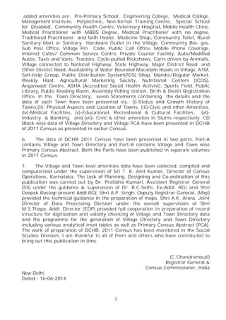 2
added amenities are: Pre-Primary School, Engineering College, Medical College,
Management Institute, Polytechnic, Non-formal Training Centre, Special School
for Disabled, Community Health Centre, Veterinary Hospital, Mobile Health Clinic,
Medical Practitioner with MBBS Degree, Medical Practitioner with no degree,
Traditional Practitioner and faith Healer, Medicine Shop, Community Toilet, Rural
Sanitary Mart or Sanitary Hardware Outlet in the Village, Community Bio- gas,
Sub Post Office, Village Pin Code, Public Call Office, Mobile Phone Coverage,
Internet Cafes/ Common Service Centre, Private Courier Facility, Auto/Modified
Autos, Taxis and Vans, Tractors, Cycle-pulled Rickshaws, Carts driven by Animals,
Village connected to National Highway, State Highway, Major District Road, and
Other District Road, Availability of Water Bounded Macadam Roads in Village, ATM,
Self-Help Group, Public Distribution System(PDS) Shop, Mandis/Regular Market,
Weekly Haat, Agricultural Marketing Society, Nutritional Centers (ICDS),
Anganwadi Centre, ASHA (Accredited Social Health Activist), Sports Field, Public
Library, Public Reading Room, Assembly Polling station, Birth & Death Registration
Office. In the Town Directory, seven Statements containing the details and the
data of each Town have been presented viz.; (i)-Status and Growth History of
Towns,(ii)- Physical Aspects and Location of Towns, (iii)-Civic and other Amenities,
(iv)-Medical Facilities, (v)-Educational, Recreational & Cultural Facilities, (vi)-
Industry & Banking, and (vii)- Civic & other amenities in Slums respectively. CD
Block wise data of Village Directory and Village PCA have been presented in DCHB
of 2011 Census as presented in earlier Census.
6. The data of DCHB 2011 Census have been presented in two parts, Part-A
contains Village and Town Directory and Part-B contains Village and Town wise
Primary Census Abstract. Both the Parts have been published in separate volumes
in 2011 Census.
7. The Village and Town level amenities data have been collected, compiled and
computerized under the supervision of Sri T. K. Anil Kumar, Director of Census
Operations, Karnataka. The task of Planning, Designing and Co-ordination of this
publication was carried out by Dr. Pratibha Kumari, Assistant Registrar General
(SS) under the guidance & supervision of Dr. R.C.Sethi, Ex-Addl. RGI and Shri
Deepak Rastogi present Addl.RGI. Shri A.P. Singh, Deputy Registrar General, (Map)
provided the technical guidance in the preparation of maps. Shri A.K. Arora, Joint
Director of Data Processing Division under the overall supervision of Shri
M.S.Thapa, Addl. Director (EDP) provided full cooperation in preparation of record
structure for digitization and validity checking of Village and Town Directory data
and the programme for the generation of Village Directory and Town Directory
including various analytical inset tables as well as Primary Census Abstract (PCA).
The work of preparation of DCHB, 2011 Census has been monitored in the Social
Studies Division. I am thankful to all of them and others who have contributed to
bring out this publication in time.
(C.Chandramouli)
Registrar General &
Census Commissioner, India
New Delhi.
Dated:- 16-06-2014
 