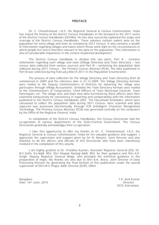3
PREFACE
Dr. C. Chandramouli, I.A.S. the Registrar General & Census Commissioner, India
has traced the history of the district Census Handbooks in the foreword to the 2011 series
of the District Census Handbooks (DCHBs). He has also succinctly explained the scope and
coverage of the District Census Handbooks. These volumes contain salient data on the
population for every village and town as revealed by 2011 Census. It also contains a wealth
of information regarding villages and towns which throw some light on the circumstances in
which people live and is therefore relevant to the data on the population. This information is
also of considerable importance in the context of planned development.
The District Census Handbook is divided into two parts: Part A - contains
information regarding each village and town (Village Directory and Town Directory – non
census data collected from various sources) and Part B – containing the population data
collected during 2011 Census - the Primary Census Abstract (PCA). The data published in
Part B was collected during February-March 2011 in the Population Enumeration.
The process of data collection for the Village Directory and Town Directory (Part A)
commenced in 2009 and the reference date is 31.12.2009. The Village Directory formats
were mailed to the Deputy Commissioners of Districts for obtaining the village wise
particulars through Village Accountants. Similarly the Town Directory formats were mailed
to the Commissioners of Corporations, Chief Officers of Town Municipal Councils, Town
Panchayats, etc. The village wise and town wise data furnished by these officers were then
examined exhaustively for consistency in reporting and comparability with the information
published in the District Census Handbooks 2001. The Household Schedules, which were
canvassed to collect the population data during 2011 Census, were scanned and data
captured was processed electronically through ICR (Intelligent Character Recognition)
Technology. The Primary Census Abstract (PCA) was generated centrally on the computers
by the Office of the Registrar General, India.
In compilation of the District Census Handbooks, the Census Directorate had the
co-operation of various departments of the State/Central Government. The Census
Directorate gratefully acknowledges their co-operation.
I take this opportunity to offer my thanks to Dr. C. Chandramouli, I.A.S. the
Registrar General & Census Commissioner, India for his valuable guidance and support. I
appreciate the supervision and support given by Sri N. Manjini, Joint Director and also
thankful to all the officers and officials of this Directorate who have been relentlessly
involved in the compilation of this volume.
I am highly grateful to Dr. Pratibha Kumari, Assistant Registrar General (SS), Dr.
R.C.Sethi, Ex-Addl. RGI, Shri Deepak Rastogi Addl. RGI. for their guidance and Shri A.P.
Singh, Deputy Registrar General (Map), who provided the technical guidance in the
preparation of maps. My thanks are also due to Shri A.K. Arora, Joint Director of Data
Processing Division for generating the final formats of this publication under the overall
supervision of Shri M.S.Thapa, Addl. Director (EDP), ORGI.
Bangalore T.K. Anil Kumar
Date: 16th June, 2014 Director
DCO, Karnataka
 
