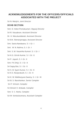 4
ACKNOWLEDGEMENTS FOR THE OFFICERS/OFFICIALS
ASSOCIATED WITH THE PROJECT
Sri N. Manjini, Joint Director
DCHB SECTION:
Smt. D. Helen Premakumari, Deputy Director
Sri R. Vasudevan, Assistant Director
Dr. H. Marulusiddaiah, Assistant Director
Sri B.K. Ramanjanappa, Assistant Director
Smt. Sweta Nandwana, S. I. Gr. I
Smt. M. N. Rathna, S. I. Gr. I
Smt. S. M. Vasantha Kumari, S. I. Gr. I
Sri K.G. Girish Kumar, S. I. Gr. II
Sri P. Jayesh, S. I. Gr. II
Smt. P.K.Shiji, S. I. Gr. II
Sri Sujoy Das, S. I. Gr. II
Sri S. B. Syam Kumar, S. I. Gr. II
Sri K.S. Raviprakash, S. I. Gr. II
Sri K. M. Mallikarjuna Swamy, S. I. Gr. III
Sri B. S. Ravishankar, Senior Compiler
Sri P. Vimesh, Compiler
Sri Dinesh V. Ambade, Compiler
Smt. V. C. Nisha, Compiler
Sri M. Venkataramana, Assistant Compiler
 
