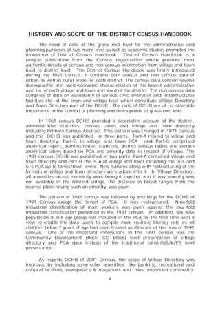 6
HISTORY AND SCOPE OF THE DISTRICT CENSUS HANDBOOK
The need of data at the grass root level for the administrative and
planning purposes at sub micro level as well as academic studies prompted the
innovation of District Census Handbook. District Census Handbook is a
unique publication from the Census organization which provides most
authentic details of census and non-census information from village and town
level to district level. The District Census Handbook was firstly introduced
during the 1951 Census. It contains both census and non census data of
urban as well as rural areas for each district. The census data contain several
demographic and socio-economic characteristics of the lowest administrative
unit i.e. of each village and town and ward of the district. The non census data
comprise of data on availability of various civic amenities and infrastructural
facilities etc. at the town and village level which constitute Village Directory
and Town Directory part of the DCHB. The data of DCHB are of considerable
importance in the context of planning and development at grass-root level.
In 1961 census DCHB provided a descriptive account of the district,
administrative statistics, census tables and village and town directory
including Primary Census Abstract. This pattern was changed in 1971 Census
and the DCHB was published in three parts: Part-A related to village and
town directory, Part-B to village and town PCA and Part-C comprised
analytical report, administrative statistics, district census tables and certain
analytical tables based on PCA and amenity data in respect of villages. The
1981 census DCHB was published in two parts: Part-A contained village and
town directory and Part-B the PCA of village and town including the SCs and
STs PCA up to tahsil/town levels. New features along with restructuring of the
formats of village and town directory were added into it. In Village Directory,
all amenities except electricity were brought together and if any amenity was
not available in the referent village, the distance in broad ranges from the
nearest place having such an amenity, was given.
The pattern of 1981 census was followed by and large for the DCHB of
1991 Census except the format of PCA. It was restructured. Nine-fold
industrial classification of main workers was given against the four-fold
industrial classification presented in the 1981 census. In addition, sex wise
population in 0-6 age group was included in the PCA for the first time with a
view to enable the data users to compile more realistic literacy rate as all
children below 7 years of age had been treated as illiterate at the time of 1991
census. One of the important innovations in the 1991 census was the
Community Development Block (CD Block) level presentation of village
directory and PCA data instead of the traditional tahsil/taluk/PS level
presentation.
As regards DCHB of 2001 Census, the scope of Village Directory was
improved by including some other amenities like banking, recreational and
cultural facilities, newspapers & magazines and `most important commodity’
 