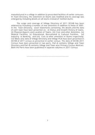 7
manufactured in a village in addition to prescribed facilities of earlier censuses.
In Town Directory, the statement on Slums was modified and its coverage was
enlarged by including details on all slums instead of ‘notified slums’.
The scope and coverage of Village Directory of 2011 DCHB has been
widened by including a number of new amenities in addition to those of 2001.
In the Town Directory, seven Statements containing the details and the data
of each town have been presented viz.; (i) Status and Growth History of towns,
(ii) Physical Aspects and Location of Towns, (iii) Civic and other Amenities, (iv)
Medical Facilities, (v) Educational, Recreational & Cultural Facilities, (vi)
Industry & Banking, and (vii) Civic & other amenities in Slums respectively.
CD Block wise data of Village Directory and Village PCA have been presented in
DCHB of 2011 census as presented in earlier census. The data of DCHB 2011
Census have been presented in two parts, Part-A contains Village and Town
Directory and Part-B contains Village and Town wise Primary Census Abstract.
Both the Parts have been published in separate volumes in 2011 Census.
--------------------------------------------------------
 