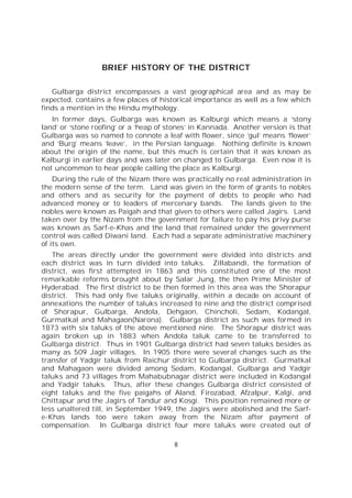 8
BRIEF HISTORY OF THE DISTRICT
Gulbarga district encompasses a vast geographical area and as may be
expected, contains a few places of historical importance as well as a few which
finds a mention in the Hindu mythology.
In former days, Gulbarga was known as Kalburgi which means a ‘stony
land’ or ‘stone roofing’ or a ‘heap of stones’ in Kannada. Another version is that
Gulbarga was so named to connote a leaf with flower, since ‘gul’ means ‘flower’
and ‘Burg’ means ‘leave’, in the Persian language. Nothing definite is known
about the origin of the name, but this much is certain that it was known as
Kalburgi in earlier days and was later on changed to Gulbarga. Even now it is
not uncommon to hear people calling the place as Kalburgi.
During the rule of the Nizam there was practically no real administration in
the modern sense of the term. Land was given in the form of grants to nobles
and others and as security for the payment of debts to people who had
advanced money or to leaders of mercenary bands. The lands given to the
nobles were known as Paigah and that given to others were called Jagirs. Land
taken over by the Nizam from the government for failure to pay his privy purse
was known as Sarf-e-Khas and the land that remained under the government
control was called Diwani land. Each had a separate administrative machinery
of its own.
The areas directly under the government were divided into districts and
each district was in turn divided into taluks. Zillabandi, the formation of
district, was first attempted in 1863 and this constituted one of the most
remarkable reforms brought about by Salar Jung, the then Prime Minister of
Hyderabad. The first district to be then formed in this area was the Shorapur
district. This had only five taluks originally, within a decade on account of
annexations the number of taluks increased to nine and the district comprised
of Shorapur, Gulbarga, Andola, Dehgaon, Chincholi, Sedam, Kodangal,
Gurmatkal and Mahagaon(Narona). Gulbarga district as such was formed in
1873 with six taluks of the above mentioned nine. The Shorapur district was
again broken up in 1883 when Andola taluk came to be transferred to
Gulbarga district. Thus in 1901 Gulbarga district had seven taluks besides as
many as 509 Jagir villages. In 1905 there were several changes such as the
transfer of Yadgir taluk from Raichur district to Gulbarga district. Gurmatkal
and Mahagaon were divided among Sedam, Kodangal, Gulbarga and Yadgir
taluks and 73 villages from Mahabubnagar district were included in Kodangal
and Yadgir taluks. Thus, after these changes Gulbarga district consisted of
eight taluks and the five paigahs of Aland, Firozabad, Afzalpur, Kalgi, and
Chittapur and the Jagirs of Tandur and Kosgi. This position remained more or
less unaltered till, in September 1949, the Jagirs were abolished and the Sarf-
e-Khas lands too were taken away from the Nizam after payment of
compensation. In Gulbarga district four more taluks were created out of
 