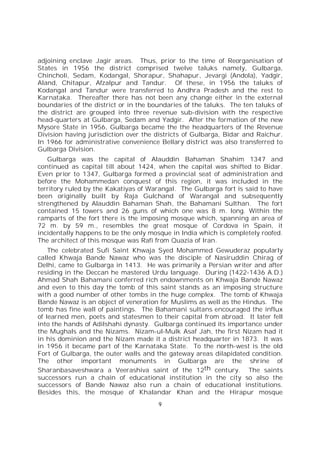 9
adjoining enclave Jagir areas. Thus, prior to the time of Reorganisation of
States in 1956 the district comprised twelve taluks namely, Gulbarga,
Chincholi, Sedam, Kodangal, Shorapur, Shahapur, Jevargi (Andola), Yadgir,
Aland, Chitapur, Afzalpur and Tandur. Of these, in 1956 the taluks of
Kodangal and Tandur were transferred to Andhra Pradesh and the rest to
Karnataka. Thereafter there has not been any change either in the external
boundaries of the district or in the boundaries of the taluks. The ten taluks of
the district are grouped into three revenue sub-division with the respective
head-quarters at Gulbarga, Sedam and Yadgir. After the formation of the new
Mysore State in 1956, Gulbarga became the the headquarters of the Revenue
Division having jurisdiction over the districts of Gulbarga, Bidar and Raichur.
In 1966 for administrative convenience Bellary district was also transferred to
Gulbarga Division.
Gulbarga was the capital of Alauddin Bahaman Shahim 1347 and
continued as capital till about 1424, when the capital was shifted to Bidar.
Even prior to 1347, Gulbarga formed a provincial seat of administration and
before the Mohammedan conquest of this region, it was included in the
territory ruled by the Kakatiyas of Warangal. The Gulbarga fort is said to have
been originally built by Raja Gulchand of Warangal and subsequently
strengthened by Alauddin Bahaman Shah, the Bahamani Sulthan. The fort
contained 15 towers and 26 guns of which one was 8 m. long. Within the
ramparts of the fort there is the imposing mosque which, spanning an area of
72 m. by 59 m., resembles the great mosque of Cordova in Spain, it
incidentally happens to be the only mosque in India which is completely roofed.
The architect of this mosque was Rafi from Quazia of Iran.
The celebrated Sufi Saint Khwaja Syed Mohammed Gewuderaz popularly
called Khwaja Bande Nawaz who was the disciple of Nasiruddin Chirag of
Delhi, came to Gulbarga in 1413. He was primarily a Persian writer and after
residing in the Deccan he mastered Urdu language. During (1422-1436 A.D.)
Ahmad Shah Bahamani conferred rich endownments on Khwaja Bande Nawaz
and even to this day the tomb of this saint stands as an imposing structure
with a good number of other tombs in the huge complex. The tomb of Khwaja
Bande Nawaz is an object of veneration for Muslims as well as the Hindus. The
tomb has fine wall of paintings. The Bahamani sultans encouraged the influx
of learned men, poets and statesmen to their capital from abroad. It later fell
into the hands of Adilshahi dynasty. Gulbarga continued its importance under
the Mughals and the Nizams. Nizam-ul-Mulk Asaf Jah, the first Nizam had it
in his dominion and the Nizam made it a district headquarter in 1873. It was
in 1956 it became part of the Karnataka State. To the north-west is the old
Fort of Gulbarga, the outer walls and the gateway areas dilapidated condition.
The other important monuments in Gulbarga are the shrine of
Sharanbasaveshwara a Veerashiva saint of the 12th century. The saints
successors run a chain of educational institution in the city so also the
successors of Bande Nawaz also run a chain of educational institutions.
Besides this, the mosque of Khalandar Khan and the Hirapur mosque
 