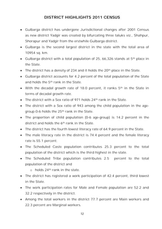 12
DISTRICT HIGHLIGHTS 2011 CENSUS
 Gulbarga district has undergone Jurisdictional changes after 2001 Census
as new district Yadgir was created by bifurcating three taluks viz., Shahpur,
Shorapur and Yadgir from the erstwhile Gulbarga district.
 Gulbarga is the second largest district in the state with the total area of
10954 sq. km.
 Gulbarga district with a total population of 25, 66,326 stands at 5th place in
the State.
 The district has a density of 234 and it holds the 20th place in the State.
 Gulbarga district accounts for 4.2 percent of the total population of the State
and holds the 5th rank in the State.
 With the decadal growth rate of 18.0 percent, it ranks 5th in the State in
terms of decadal growth rate.
 The district with a Sex ratio of 971 holds 24th rank in the State.
 The district with a Sex ratio of 943 among the child population in the age-
group 0-6 holds the 25th rank in the State.
 The proportion of child population (0-6 age-group) is 14.2 percent in the
district and holds the 6th rank in the State.
 The district has the fourth lowest literacy rate of 64.9 percent in the State.
 The male literacy rate in the district is 74.4 percent and the female literacy
rate is 55.1 percent.
 The Scheduled Caste population contributes 25.3 percent to the total
population of the district which is the third highest in the state.
 The Scheduled Tribe population contributes 2.5 percent to the total
population of the district and
o holds 24th rank in the state.
 The district has registered a work participation of 42.4 percent, third lowest
in the State.
 The work participation rates for Male and Female population are 52.2 and
32.2 respectively in the district.
 Among the total workers in the district 77.7 percent are Main workers and
22.3 percent are Marginal workers.
 