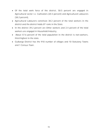 13
 Of the total work force of the district, 58.5 percent are engaged in
Agricultural sector i.e. Cultivators (20.3 percent) and Agricultural Labourers
(38.2 percent).
 Agricultural Labourers constitute 38.2 percent of the total workers in the
district and the district holds 8th rank in the State.
 In the district 39.2 percent are Other workers and 2.4 percent of the total
workers are engaged in Household Industry.
 About 57.6 percent of the total population in the district is non-workers,
third highest in the state.
 Gulbarga District has the 918 number of villages and 10 Statutory Towns
and 1 Census Town.
 