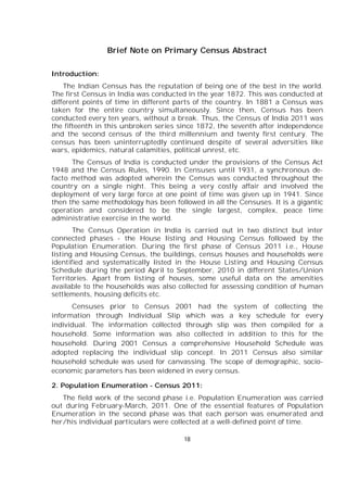 18
Brief Note on Primary Census Abstract
Introduction:
The Indian Census has the reputation of being one of the best in the world.
The first Census in India was conducted in the year 1872. This was conducted at
different points of time in different parts of the country. In 1881 a Census was
taken for the entire country simultaneously. Since then, Census has been
conducted every ten years, without a break. Thus, the Census of India 2011 was
the fifteenth in this unbroken series since 1872, the seventh after independence
and the second census of the third millennium and twenty first century. The
census has been uninterruptedly continued despite of several adversities like
wars, epidemics, natural calamities, political unrest, etc.
The Census of India is conducted under the provisions of the Census Act
1948 and the Census Rules, 1990. In Censuses until 1931, a synchronous de-
facto method was adopted wherein the Census was conducted throughout the
country on a single night. This being a very costly affair and involved the
deployment of very large force at one point of time was given up in 1941. Since
then the same methodology has been followed in all the Censuses. It is a gigantic
operation and considered to be the single largest, complex, peace time
administrative exercise in the world.
The Census Operation in India is carried out in two distinct but inter
connected phases - the House listing and Housing Census followed by the
Population Enumeration. During the first phase of Census 2011 i.e., House
listing and Housing Census, the buildings, census houses and households were
identified and systematically listed in the House Listing and Housing Census
Schedule during the period April to September, 2010 in different States/Union
Territories. Apart from listing of houses, some useful data on the amenities
available to the households was also collected for assessing condition of human
settlements, housing deficits etc.
Censuses prior to Census 2001 had the system of collecting the
information through Individual Slip which was a key schedule for every
individual. The information collected through slip was then compiled for a
household. Some information was also collected in addition to this for the
household. During 2001 Census a comprehensive Household Schedule was
adopted replacing the individual slip concept. In 2011 Census also similar
household schedule was used for canvassing. The scope of demographic, socio-
economic parameters has been widened in every census.
2. Population Enumeration - Census 2011:
The field work of the second phase i.e. Population Enumeration was carried
out during February-March, 2011. One of the essential features of Population
Enumeration in the second phase was that each person was enumerated and
her/his individual particulars were collected at a well-defined point of time.
 