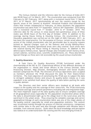 19
The Census moment and the reference date for the Census of India 2011
was 00:00 hours of 1st March, 2011. The enumeration was conducted from 9th
February to 28th February, 2011 along with a revisional round from 1st March,
2011 to 5th March, 2011 synchronously all over the country except for few
specific areas of the Jammu & Kashmir, Himachal Pradesh and Uttarakhand
states that remain snowbound in February. In these locations the population
enumeration was done from 11th September, 2010 to 30th September, 2010 along
with a revisional round from 1st October, 2010 to 5th October, 2010. The
reference date for the census in snow bound non-synchronous areas of these
states was 00.00 hours of the first day of October, 2010. In addition to the
coverage during House listing & Housing Census, the enumeration of the
Houseless population was carried out on the night of 28th February, 2011, as
has been the usual practice. For the purpose of Census, certain areas where the
access of the civilian enumerators was not permissible due to security reasons
termed as ‘Special Charges’ such as the Defence and strictly Military/Para-
Military areas, including operational areas were also covered. Such areas were
not covered during the House listing & Housing Census. In addition to the
defence/para-military areas, Special Charges also included certain factory areas,
certain colonies, sensitive areas, scientific establishments, etc. These also formed
Special Charges as these were not accessible by the usual census enumerator.
3. Quality Assurance:
A Task Force for Quality Assurance (TFQA) functioned under the
chairmanship of the RG & CCI. Experienced officers of the different divisions of
the organization i.e. Heads and senior officers of the Census Division, Data
Processing Division, Map Division, Demography Division and Social Studies
Division comprised the TFQA. The Directors of Census Operations were co-opted
as members whenever the TFQA discussed the data for their States/Union
territories. The main objective of constituting the TFQA was to subject the data
to stringent validation checks and ensure its quality before release as it was
expedient to be satisfied itself about the quality of data before putting the same
in public domain.
The Directors and their senior officers were involved at all levels with
respect to the quality and the coverage of their states/Uts. The TFQA intensively
scrutinized coverage and content parameters including edit and imputation logic.
The most important aspect of the data quality was to ensure complete coverage
of all geographical areas especially for the population enumeration phase where
the data is disseminated right up to the village level in the rural areas and the
ward level in the urban areas. Thus ensuring the complete coverage and correct
geographical linkage of each enumeration block was one of the major planks of
the quality control, especially for small area population statistics. The content
was scrutinized mainly through the process of internal consistency, comparison
with similar data in the past and also through validation with likewise data if
available, from external sources. Quite often the local knowledge and perception
was looked at to understand both the existing and the new emerging trends of
 