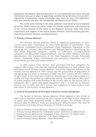 20
population distribution and characteristics. A very comprehensive check and edit
mechanism was put in place to objectively examine the preliminary Census 2011
Population Enumeration results and finally clear them for use. The population
data was cleared only after the full possible satisfaction of the TFQA.
The entire work relating to the data validation and scrutiny was completed
by all the States/Union territories under the overall supervision and monitoring
of the Census Division of the Office of the Registrar General, India with active
cooperation and support of the Social Studies Division, Data Processing Division,
Data Dissemination Division and Map Division.
4. Primary Census Abstract:
The Primary Census Abstract which is important publication of 2011
Census gives basic information on Area, Total Number of Households, Total
Population, Scheduled Castes, Scheduled Tribes Population, Population in the
age group 0-6, Literates, Main Workers and Marginal Workers classified by the
four broad industrial categories, namely, (i) Cultivators, (ii) Agricultural
Labourers, (iii) Household Industry Workers, and (iv) Other Workers and also
Non-Workers. The characteristics of the Total Population include Scheduled
Castes, Scheduled Tribes, Institutional and Houseless Population and are
presented by sex and rural-urban residence.
In 1981 census main workers were presented into four categories. As
regards 1991 Census, the nine-fold industrial classification of main workers has
been given in the Primary Census Abstract. One of the important features of the
Primary Census Abstract of 1991 Census was the presentation of population of
the age group 0-6 which is continued in 2001 and 2011 Census. All the children
of age 6 years or less have been treated as illiterate even if the child is going to a
school and may have picked up reading and writing. This will help the data users
in better analysis and understanding of the literacy data as the literacy rate is
calculated with 7 years and above population and it is referred as effective
literacy rate. In 2001 and 2011 census four categories of main workers have
been given in the Primary Census Abstract.
5. Level of Presentation of PCA data in District Census Handbooks:
The format of Primary Census Abstract (PCA) adopted in the DCHB of
2001 Census has been continued for 2011 Census as the data on four categories
of works have been presented similar to 2001 census. The Primary Census
Abstract data in different PCAs are presented at different levels. The level of
presentation of Primary Census Abstracts in DCHB is as under:
1. District Primary Census Abstract -District/C.D. Block/Town.
2. Primary Census Abstract for Scheduled Castes- District/C.D. Block/Town.
3. Primary Census Abstract for Scheduled Tribes -District/C.D. Block/Town.
4. Village Primary Census Abstract -C.D. Block/Village wise.
5. Urban Primary Census Abstract- Town/Ward level.
 