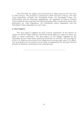 21
The PCA Data for villages was presented C.D. Block wise for the first time
in 1991 Census. This practice is continued in 2001 and 2011 Census. The term
‘Total Population’ includes the Scheduled Castes, the Scheduled Tribes, the
Institutional and the Houseless populations. An appendix to District Primary
Census Abstract has also been furnished showing urban enumeration block-wise
particulars on Total Population, the Scheduled Castes Population and the
Scheduled Tribes Population for each town.
6. Area Figures:
The area figures supplied by local revenue authorities of the district in
respect of tahsils, Police Stations and by the local bodies in respect of towns are
given in square kilometers. The area figures of the villages supplied by the
Tahsildars in acres have been converted and shown in hectares. The area figures
of the C.D. Block are the total of the village areas coming under each C.D. Block.
The area figures for the district are the same as adopted by the Surveyor General
of India to maintain uniformity at the national level.
-----------------------------------------------------------------
 