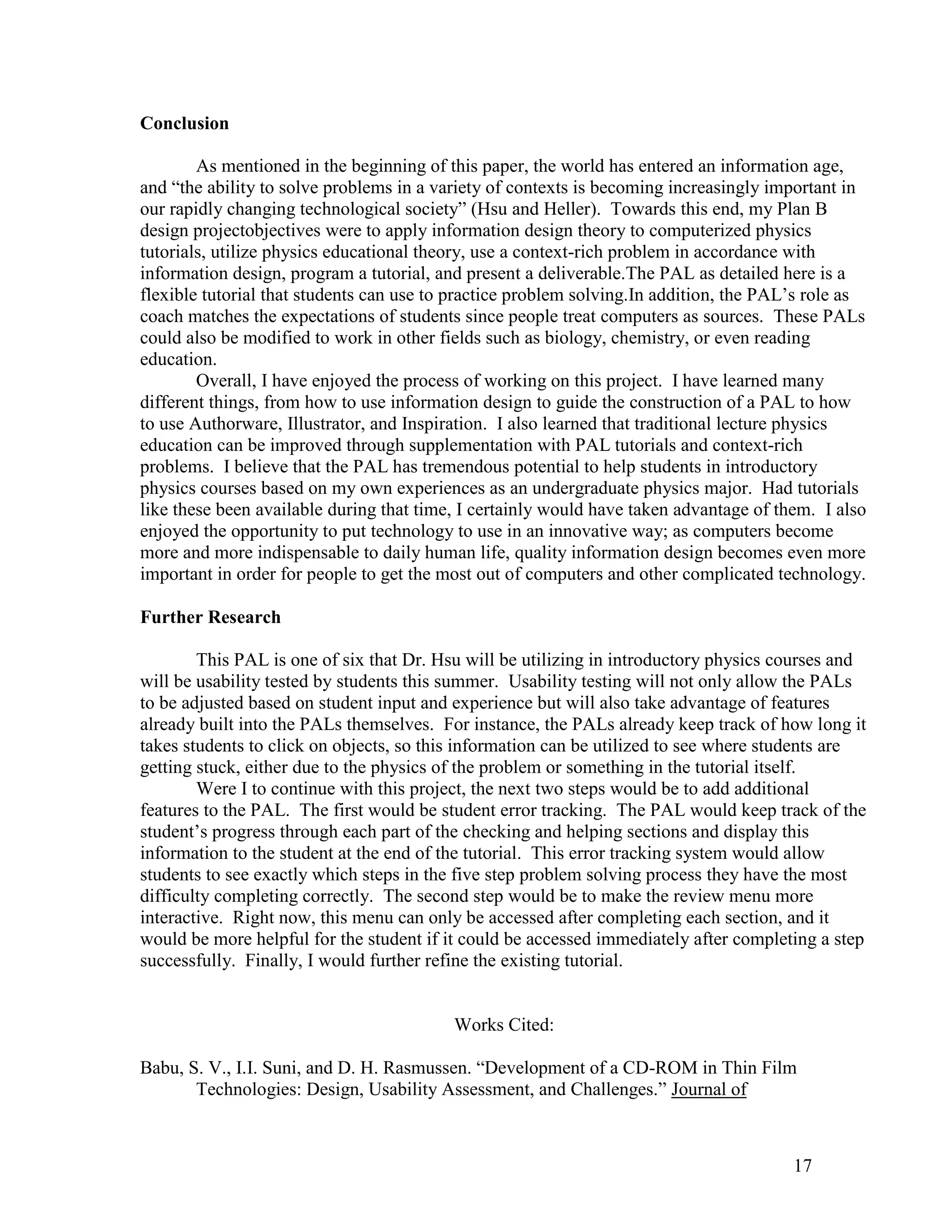 Conclusion

        As mentioned in the beginning of this paper, the world has entered an information age,
and ―the ability to solve problems in a variety of contexts is becoming increasingly important in
our rapidly changing technological society‖ (Hsu and Heller). Towards this end, my Plan B
design projectobjectives were to apply information design theory to computerized physics
tutorials, utilize physics educational theory, use a context-rich problem in accordance with
information design, program a tutorial, and present a deliverable.The PAL as detailed here is a
flexible tutorial that students can use to practice problem solving.In addition, the PAL’s role as
coach matches the expectations of students since people treat computers as sources. These PALs
could also be modified to work in other fields such as biology, chemistry, or even reading
education.
        Overall, I have enjoyed the process of working on this project. I have learned many
different things, from how to use information design to guide the construction of a PAL to how
to use Authorware, Illustrator, and Inspiration. I also learned that traditional lecture physics
education can be improved through supplementation with PAL tutorials and context-rich
problems. I believe that the PAL has tremendous potential to help students in introductory
physics courses based on my own experiences as an undergraduate physics major. Had tutorials
like these been available during that time, I certainly would have taken advantage of them. I also
enjoyed the opportunity to put technology to use in an innovative way; as computers become
more and more indispensable to daily human life, quality information design becomes even more
important in order for people to get the most out of computers and other complicated technology.

Further Research

        This PAL is one of six that Dr. Hsu will be utilizing in introductory physics courses and
will be usability tested by students this summer. Usability testing will not only allow the PALs
to be adjusted based on student input and experience but will also take advantage of features
already built into the PALs themselves. For instance, the PALs already keep track of how long it
takes students to click on objects, so this information can be utilized to see where students are
getting stuck, either due to the physics of the problem or something in the tutorial itself.
        Were I to continue with this project, the next two steps would be to add additional
features to the PAL. The first would be student error tracking. The PAL would keep track of the
student’s progress through each part of the checking and helping sections and display this
information to the student at the end of the tutorial. This error tracking system would allow
students to see exactly which steps in the five step problem solving process they have the most
difficulty completing correctly. The second step would be to make the review menu more
interactive. Right now, this menu can only be accessed after completing each section, and it
would be more helpful for the student if it could be accessed immediately after completing a step
successfully. Finally, I would further refine the existing tutorial.


                                          Works Cited:

Babu, S. V., I.I. Suni, and D. H. Rasmussen. ―Development of a CD-ROM in Thin Film
       Technologies: Design, Usability Assessment, and Challenges.‖ Journal of



                                                                                        17
 