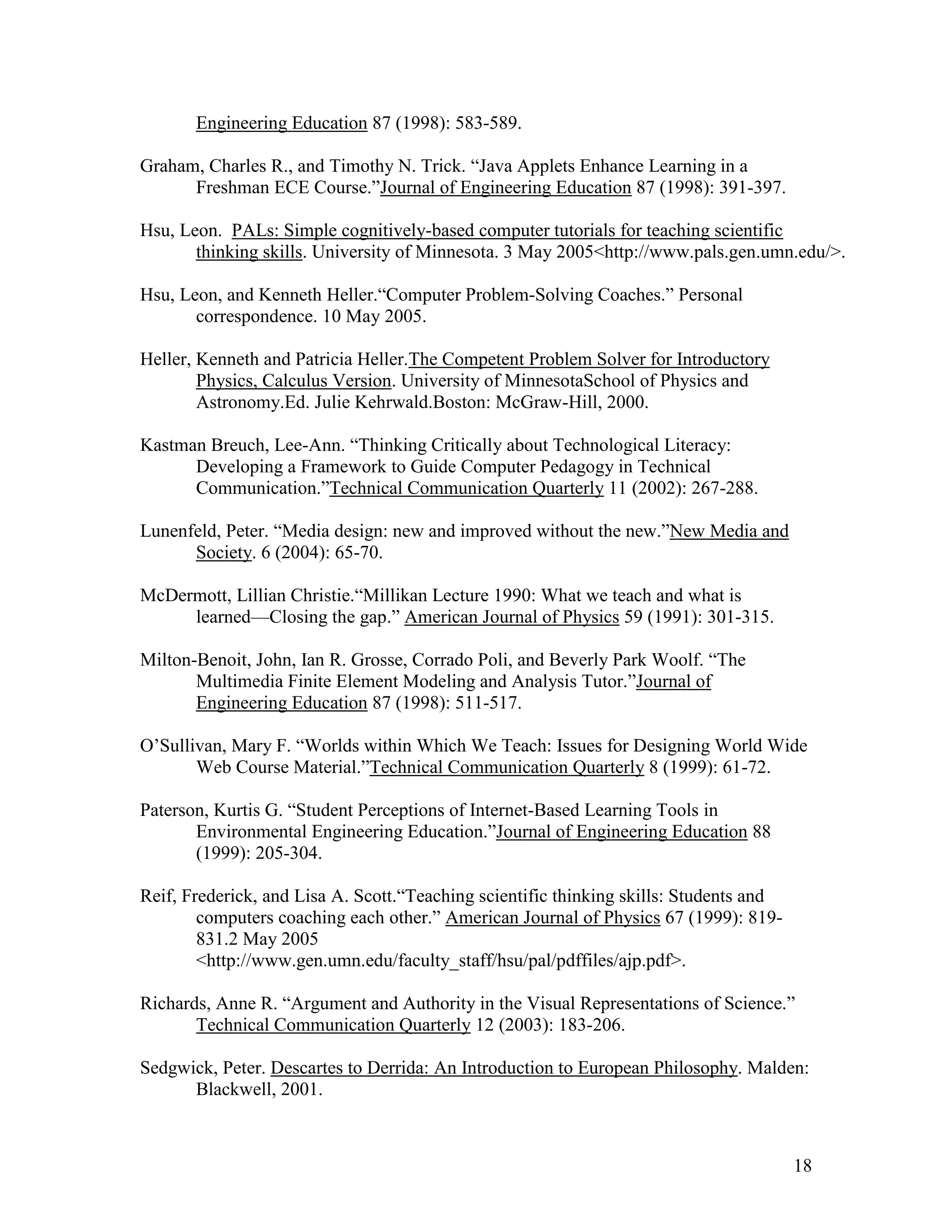Engineering Education 87 (1998): 583-589.

Graham, Charles R., and Timothy N. Trick. ―Java Applets Enhance Learning in a
      Freshman ECE Course.‖Journal of Engineering Education 87 (1998): 391-397.

Hsu, Leon. PALs: Simple cognitively-based computer tutorials for teaching scientific
       thinking skills. University of Minnesota. 3 May 2005<http://www.pals.gen.umn.edu/>.

Hsu, Leon, and Kenneth Heller.―Computer Problem-Solving Coaches.‖ Personal
       correspondence. 10 May 2005.

Heller, Kenneth and Patricia Heller.The Competent Problem Solver for Introductory
        Physics, Calculus Version. University of MinnesotaSchool of Physics and
        Astronomy.Ed. Julie Kehrwald.Boston: McGraw-Hill, 2000.

Kastman Breuch, Lee-Ann. ―Thinking Critically about Technological Literacy:
      Developing a Framework to Guide Computer Pedagogy in Technical
      Communication.‖Technical Communication Quarterly 11 (2002): 267-288.

Lunenfeld, Peter. ―Media design: new and improved without the new.‖New Media and
      Society. 6 (2004): 65-70.

McDermott, Lillian Christie.―Millikan Lecture 1990: What we teach and what is
     learned—Closing the gap.‖ American Journal of Physics 59 (1991): 301-315.

Milton-Benoit, John, Ian R. Grosse, Corrado Poli, and Beverly Park Woolf. ―The
       Multimedia Finite Element Modeling and Analysis Tutor.‖Journal of
       Engineering Education 87 (1998): 511-517.

O’Sullivan, Mary F. ―Worlds within Which We Teach: Issues for Designing World Wide
       Web Course Material.‖Technical Communication Quarterly 8 (1999): 61-72.

Paterson, Kurtis G. ―Student Perceptions of Internet-Based Learning Tools in
       Environmental Engineering Education.‖Journal of Engineering Education 88
       (1999): 205-304.

Reif, Frederick, and Lisa A. Scott.―Teaching scientific thinking skills: Students and
        computers coaching each other.‖ American Journal of Physics 67 (1999): 819-
        831.2 May 2005
        <http://www.gen.umn.edu/faculty_staff/hsu/pal/pdffiles/ajp.pdf>.

Richards, Anne R. ―Argument and Authority in the Visual Representations of Science.‖
       Technical Communication Quarterly 12 (2003): 183-206.

Sedgwick, Peter. Descartes to Derrida: An Introduction to European Philosophy. Malden:
      Blackwell, 2001.



                                                                                        18
 
