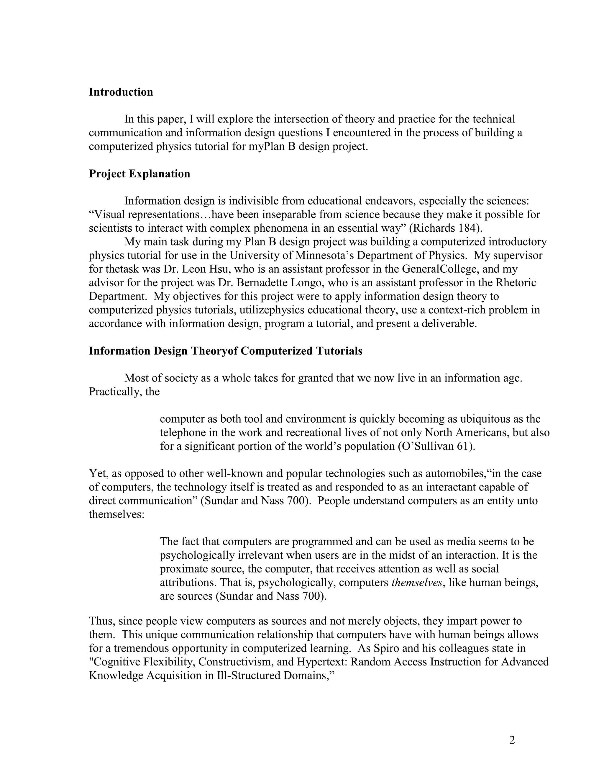 Introduction

      In this paper, I will explore the intersection of theory and practice for the technical
communication and information design questions I encountered in the process of building a
computerized physics tutorial for myPlan B design project.

Project Explanation

        Information design is indivisible from educational endeavors, especially the sciences:
―Visual representations…have been inseparable from science because they make it possible for
scientists to interact with complex phenomena in an essential way‖ (Richards 184).
        My main task during my Plan B design project was building a computerized introductory
physics tutorial for use in the University of Minnesota’s Department of Physics. My supervisor
for thetask was Dr. Leon Hsu, who is an assistant professor in the GeneralCollege, and my
advisor for the project was Dr. Bernadette Longo, who is an assistant professor in the Rhetoric
Department. My objectives for this project were to apply information design theory to
computerized physics tutorials, utilizephysics educational theory, use a context-rich problem in
accordance with information design, program a tutorial, and present a deliverable.

Information Design Theoryof Computerized Tutorials

        Most of society as a whole takes for granted that we now live in an information age.
Practically, the

               computer as both tool and environment is quickly becoming as ubiquitous as the
               telephone in the work and recreational lives of not only North Americans, but also
               for a significant portion of the world’s population (O’Sullivan 61).

Yet, as opposed to other well-known and popular technologies such as automobiles,―in the case
of computers, the technology itself is treated as and responded to as an interactant capable of
direct communication‖ (Sundar and Nass 700). People understand computers as an entity unto
themselves:

               The fact that computers are programmed and can be used as media seems to be
               psychologically irrelevant when users are in the midst of an interaction. It is the
               proximate source, the computer, that receives attention as well as social
               attributions. That is, psychologically, computers themselves, like human beings,
               are sources (Sundar and Nass 700).

Thus, since people view computers as sources and not merely objects, they impart power to
them. This unique communication relationship that computers have with human beings allows
for a tremendous opportunity in computerized learning. As Spiro and his colleagues state in
"Cognitive Flexibility, Constructivism, and Hypertext: Random Access Instruction for Advanced
Knowledge Acquisition in Ill-Structured Domains,‖




                                                                                           2
 